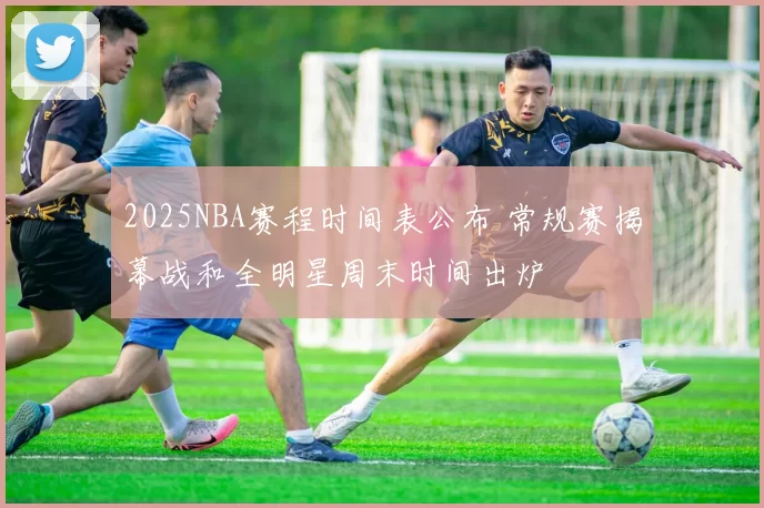 2025NBA赛程时间表公布 常规赛揭幕战和全明星周末时间出炉
