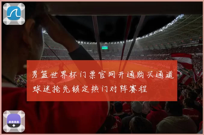 男篮世界杯门票官网开通购买通道 球迷抢先锁定热门对阵赛程