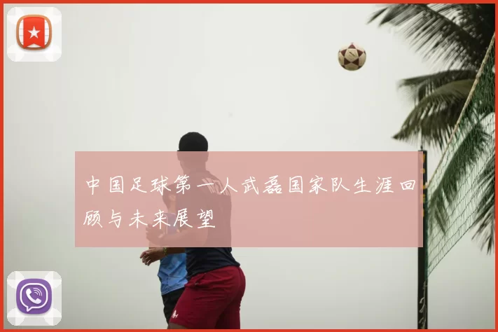 中国足球第一人武磊国家队生涯回顾与未来展望