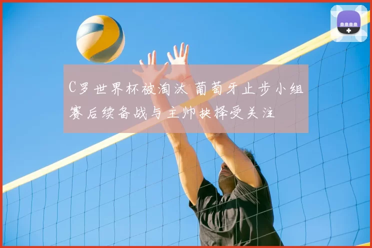 C罗世界杯被淘汰 葡萄牙止步小组赛后续备战与主帅抉择受关注