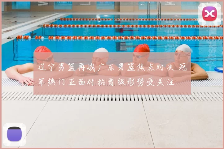 辽宁男篮再战广东男篮焦点对决 冠军热门正面对抗晋级形势受关注