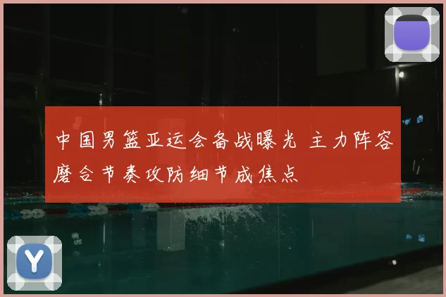 中国男篮亚运会备战曝光 主力阵容磨合节奏攻防细节成焦点