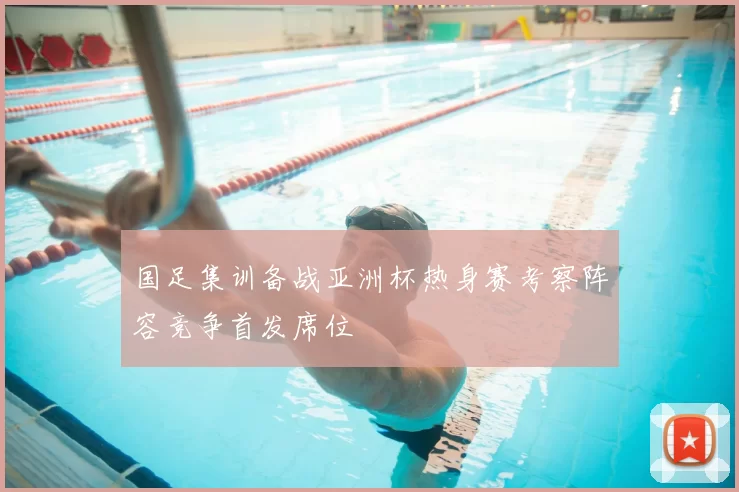 国足集训备战亚洲杯热身赛考察阵容竞争首发席位