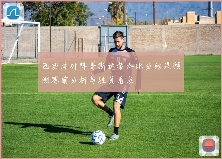 西班牙对阵哥斯达黎加比分结果预测赛前分析与胜负看点