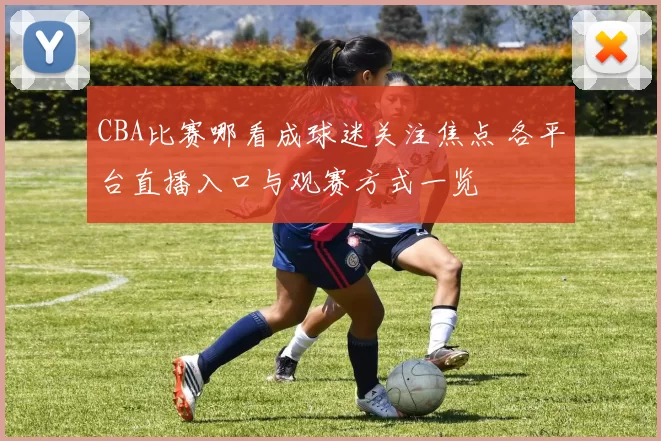 CBA比赛哪看成球迷关注焦点 各平台直播入口与观赛方式一览