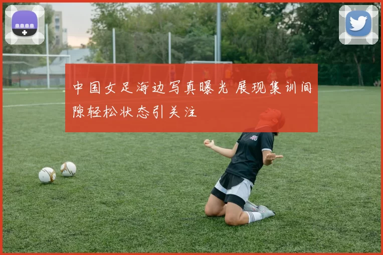 中国女足海边写真曝光 展现集训间隙轻松状态引关注