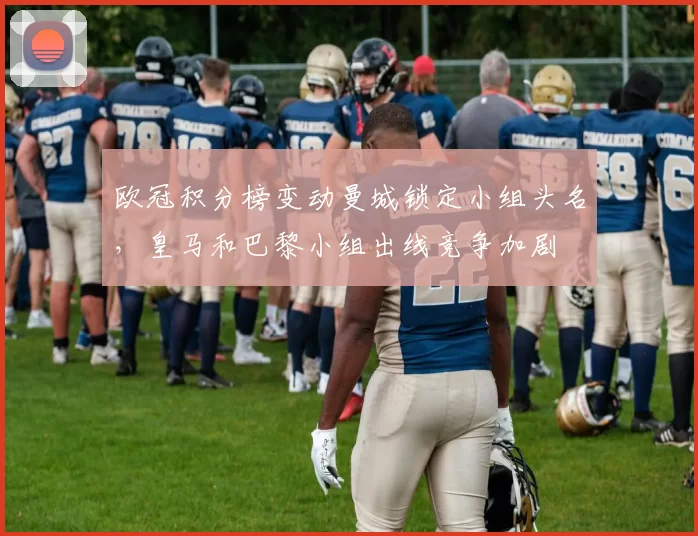 欧冠积分榜变动曼城锁定小组头名，皇马和巴黎小组出线竞争加剧