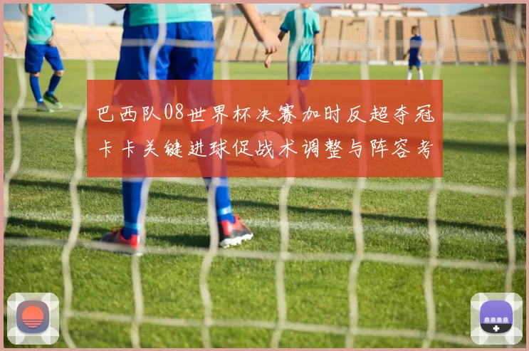 巴西队08世界杯决赛加时反超夺冠卡卡关键进球促战术调整与阵容考量