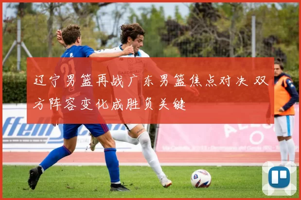 辽宁男篮再战广东男篮焦点对决 双方阵容变化成胜负关键