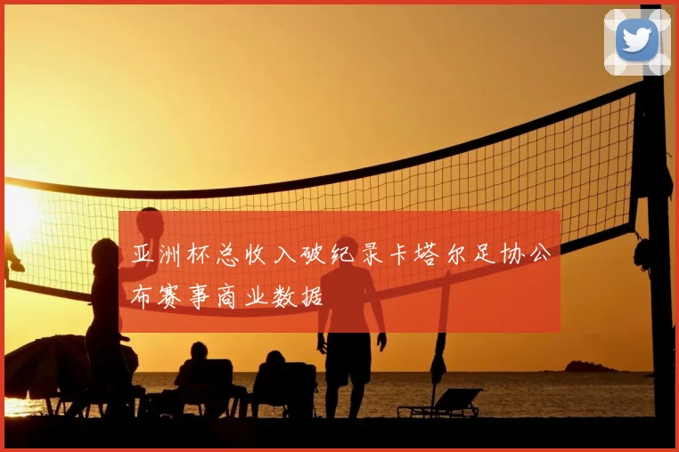 亚洲杯总收入破纪录卡塔尔足协公布赛事商业数据