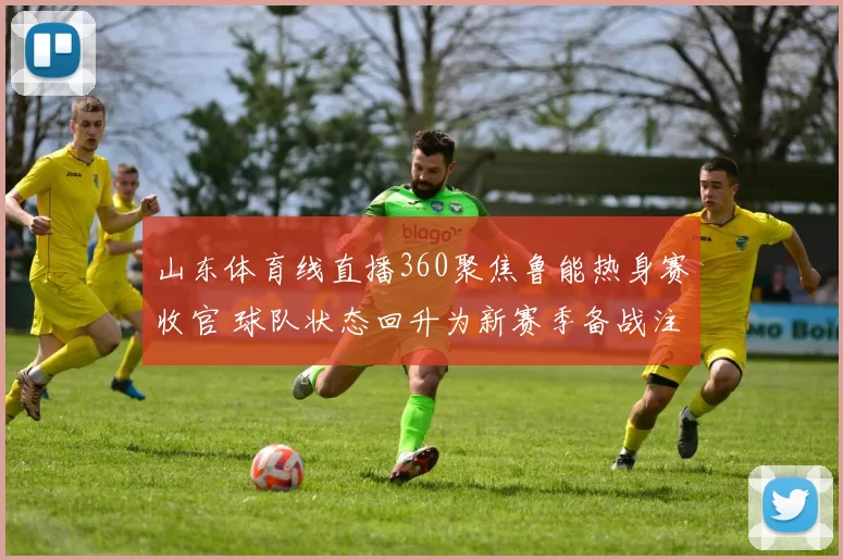 山东体育线直播360聚焦鲁能热身赛收官 球队状态回升为新赛季备战注入信心