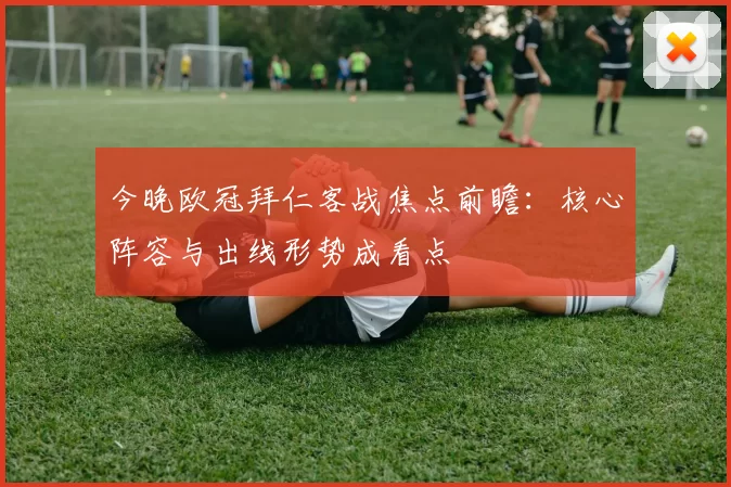 今晚欧冠拜仁客战焦点前瞻:核心阵容与出线形势成看点