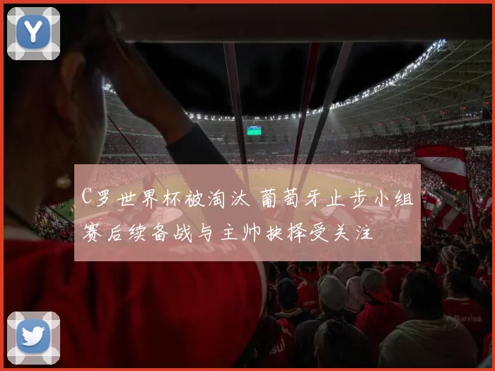 C罗世界杯被淘汰 葡萄牙止步小组赛后续备战与主帅抉择受关注