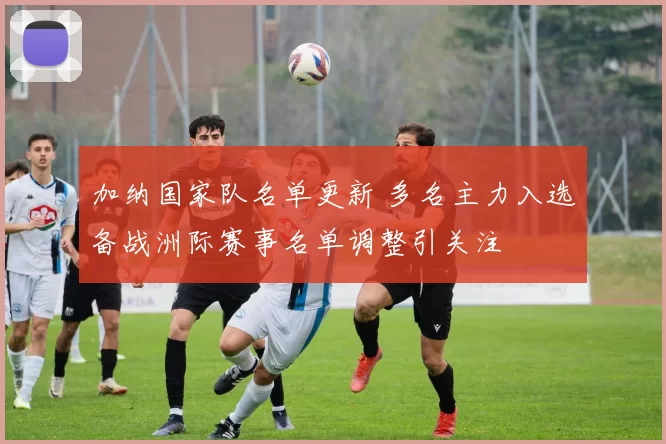 加纳国家队名单更新 多名主力入选备战洲际赛事名单调整引关注