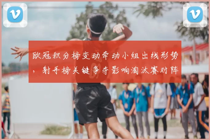 欧冠积分榜变动牵动小组出线形势，射手榜关键争夺影响淘汰赛对阵