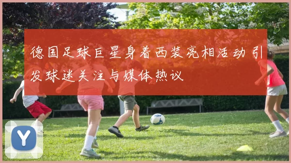 德国足球巨星身着西装亮相活动 引发球迷关注与媒体热议