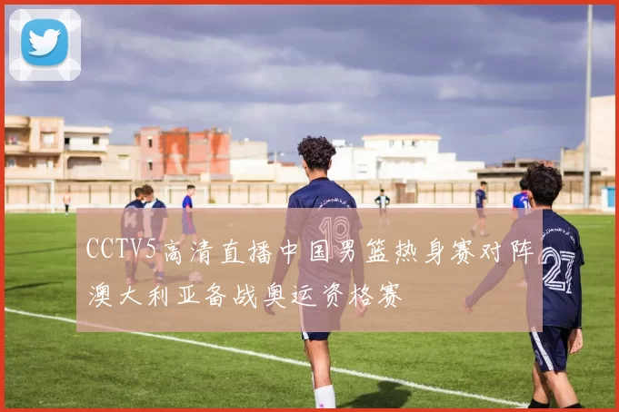 CCTV5高清直播中国男篮热身赛对阵澳大利亚备战奥运资格赛