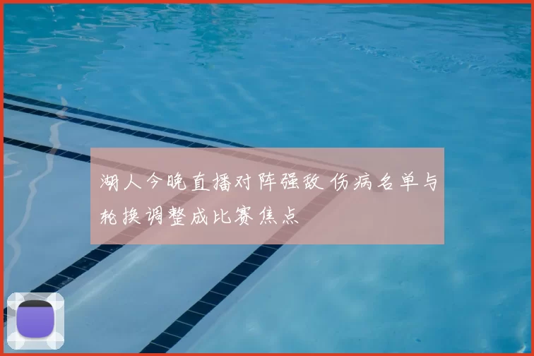 湖人今晚直播对阵强敌 伤病名单与轮换调整成比赛焦点
