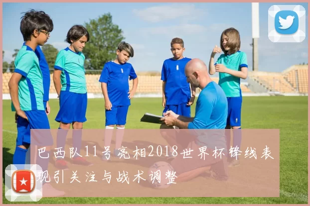 巴西队11号亮相2018世界杯锋线表现引关注与战术调整