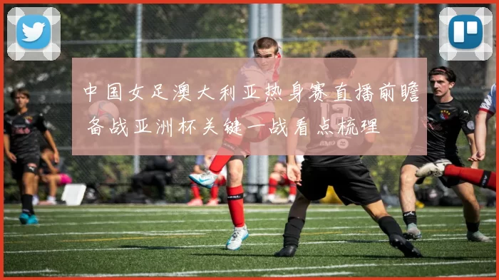 中国女足澳大利亚热身赛直播前瞻 备战亚洲杯关键一战看点梳理