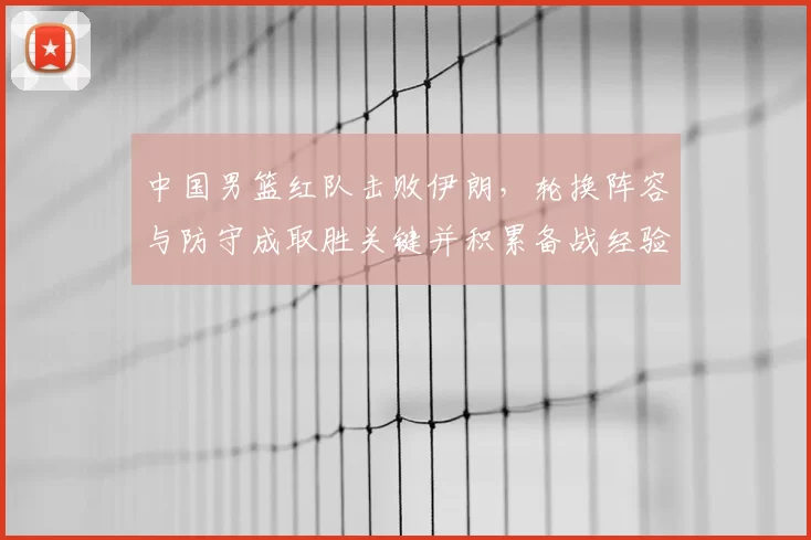中国男篮红队击败伊朗,轮换阵容与防守成取胜关键并积累备战经验