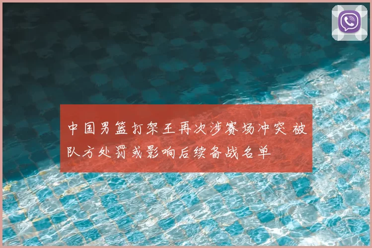 中国男篮打架王再次涉赛场冲突 被队方处罚或影响后续备战名单