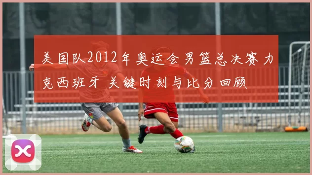 美国队2012年奥运会男篮总决赛力克西班牙 关键时刻与比分回顾