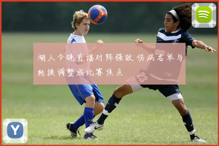 湖人今晚直播对阵强敌 伤病名单与轮换调整成比赛焦点
