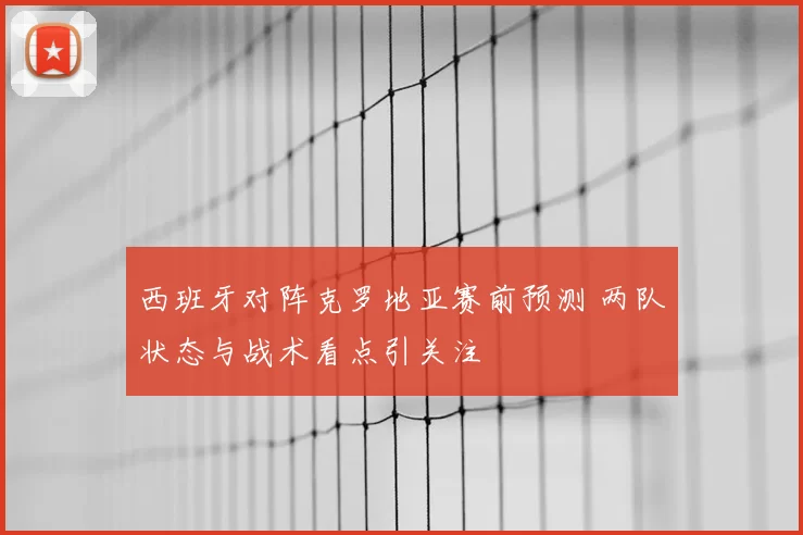 西班牙对阵克罗地亚赛前预测 两队状态与战术看点引关注