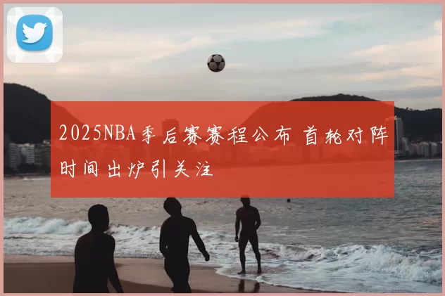 2025NBA季后赛赛程公布 首轮对阵时间出炉引关注