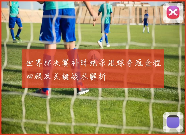 世界杯决赛补时绝杀进球夺冠全程回顾及关键战术解析