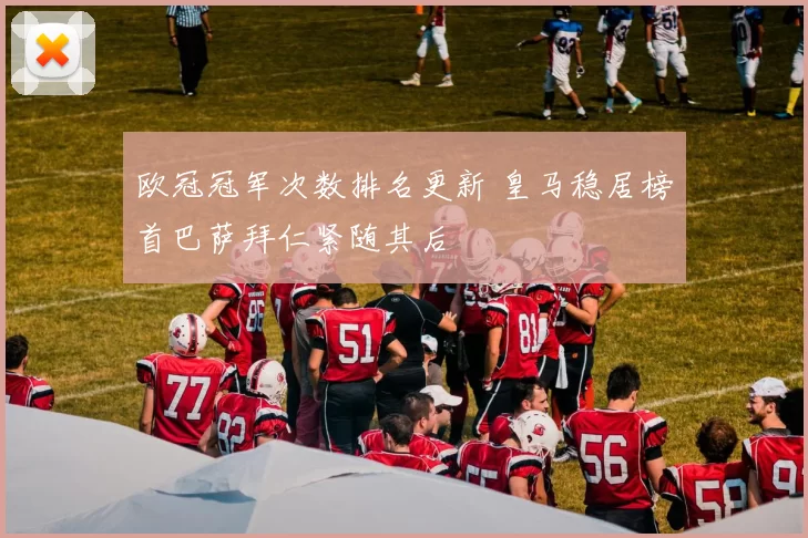 欧冠冠军次数排名更新 皇马稳居榜首巴萨拜仁紧随其后