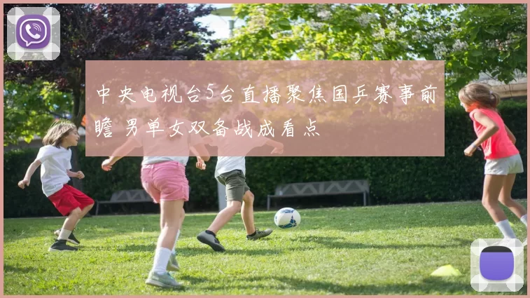 中央电视台5台直播聚焦国乒赛事前瞻 男单女双备战成看点