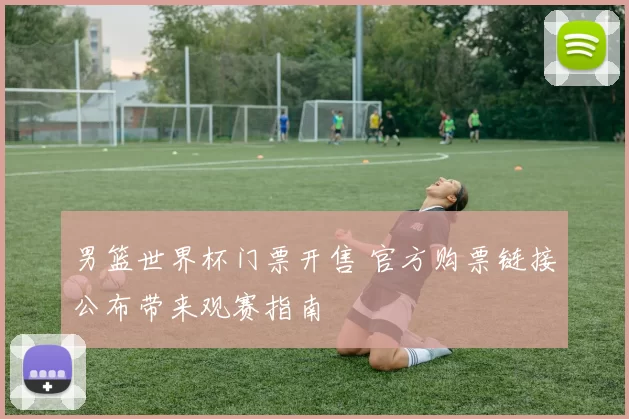 男篮世界杯门票开售 官方购票链接公布带来观赛指南