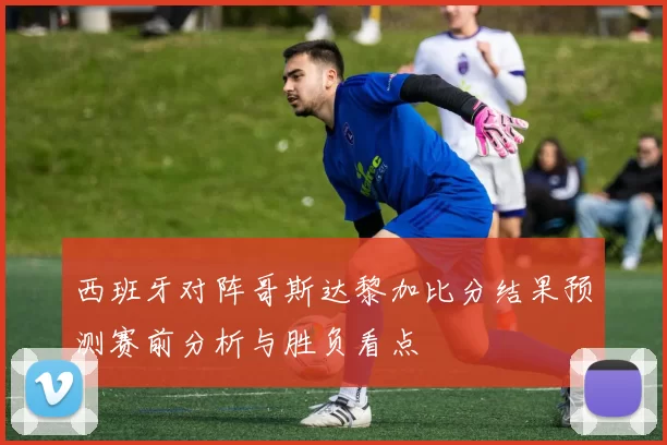 西班牙对阵哥斯达黎加比分结果预测赛前分析与胜负看点