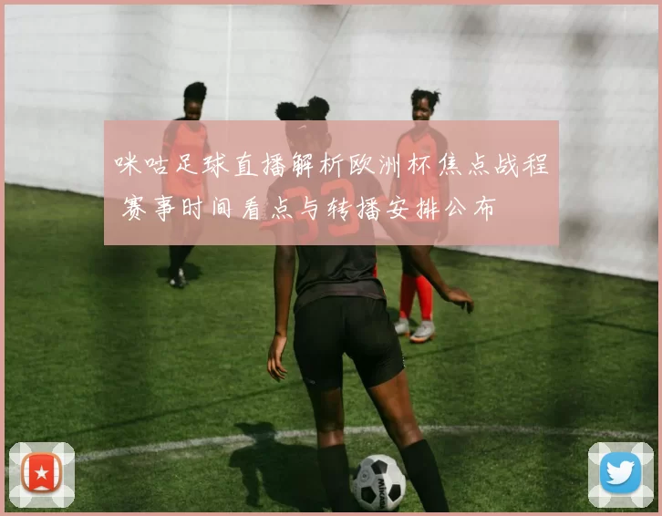 咪咕足球直播解析欧洲杯焦点战程 赛事时间看点与转播安排公布