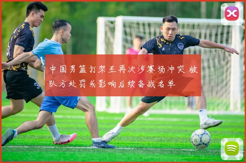 中国男篮打架王再次涉赛场冲突 被队方处罚或影响后续备战名单