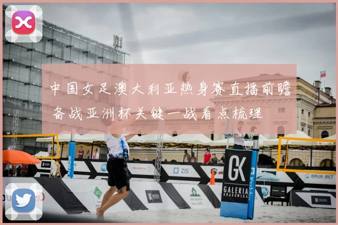中国女足澳大利亚热身赛直播前瞻 备战亚洲杯关键一战看点梳理