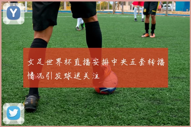 女足世界杯直播安排中央五套转播情况引发球迷关注