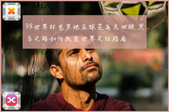 98世界杯克罗地亚球星高光回顾 黑马之路如何改变世界足坛格局