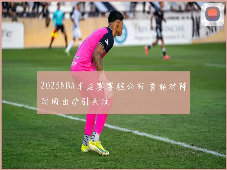2025NBA季后赛赛程公布 首轮对阵时间出炉引关注