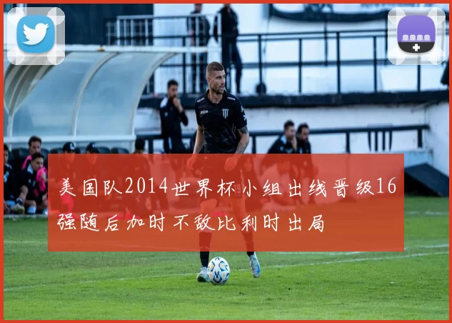 美国队2014世界杯小组出线晋级16强随后加时不敌比利时出局