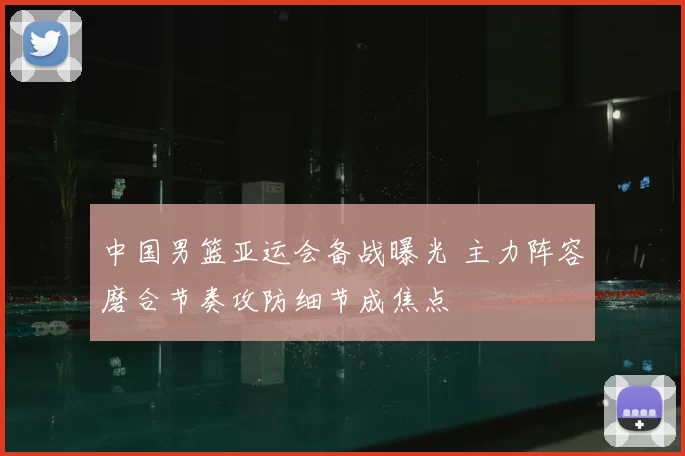 中国男篮亚运会备战曝光 主力阵容磨合节奏攻防细节成焦点