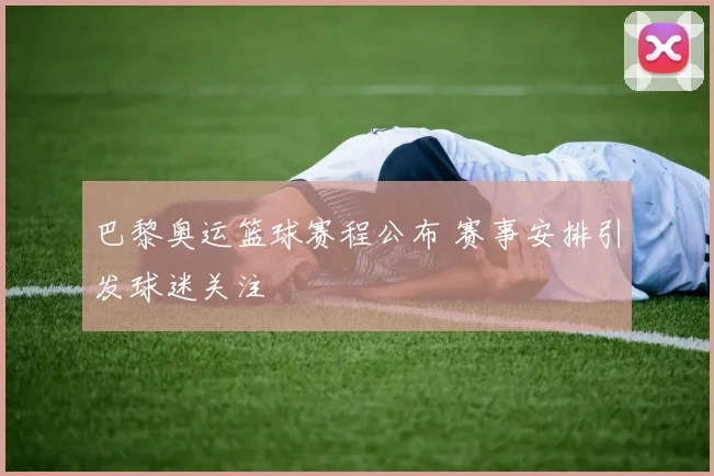 巴黎奥运篮球赛程公布 赛事安排引发球迷关注