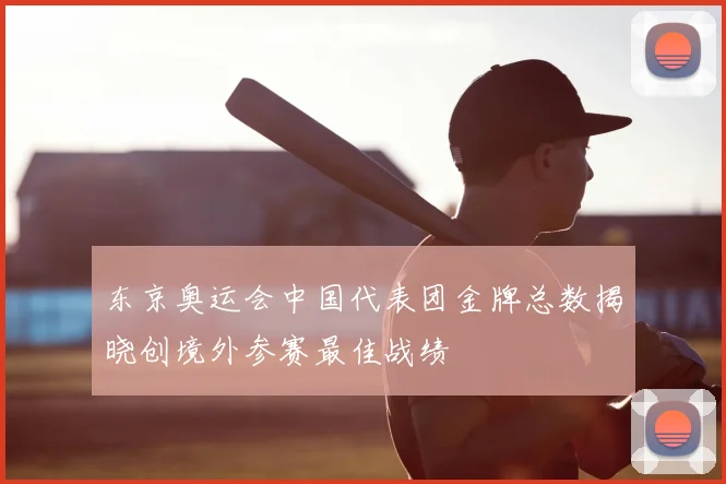 东京奥运会中国代表团金牌总数揭晓创境外参赛最佳战绩