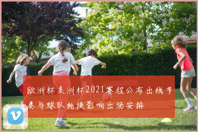 欧洲杯美洲杯2021赛程公布出线节奏与球队轮换影响出场安排