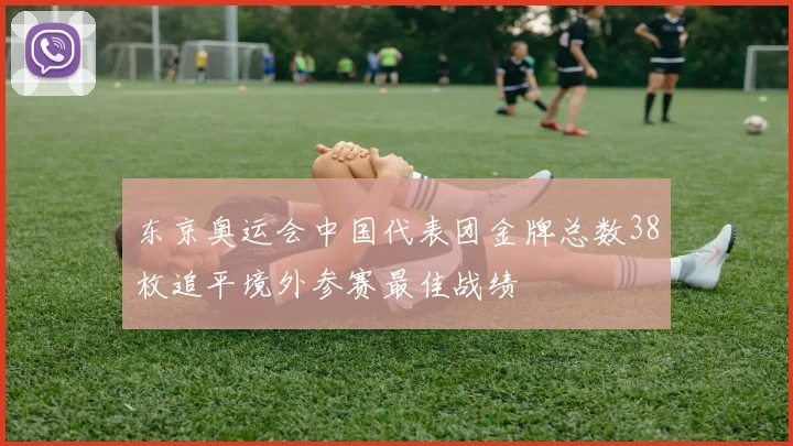 东京奥运会中国代表团金牌总数38枚追平境外参赛最佳战绩