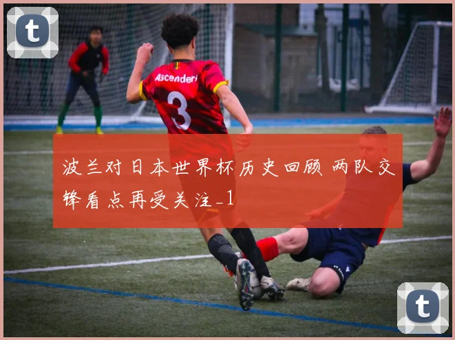波兰对日本世界杯历史回顾 两队交锋看点再受关注_1